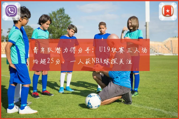 青年队潜力得分手：U19联赛三人场均超25分，一人获NBA球探关注
